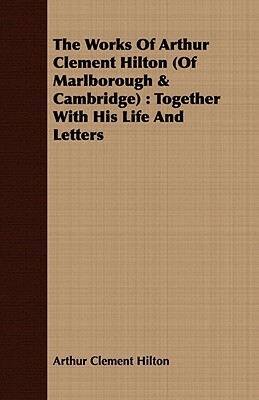 The Works of Arthur Clement Hilton (of Marlborough & Cambridge): Together with His Life and Letters by Arthur Clement Hilton