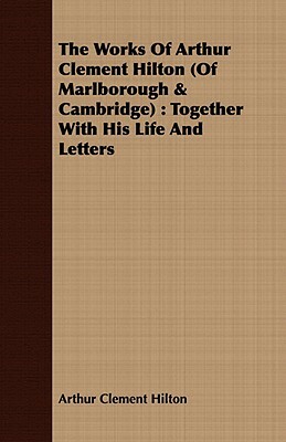 The Works of Arthur Clement Hilton (of Marlborough & Cambridge): Together with His Life and Letters by Arthur Clement Hilton
