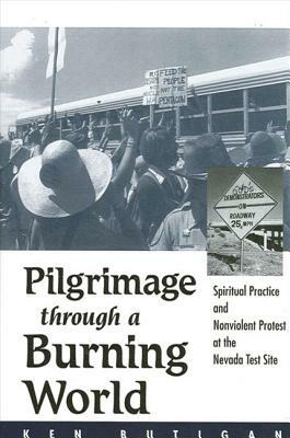 Pilgrimage Through a Burning World: Spiritual Practice and Nonviolent Protest at the Nevada Test Site by Ken Butigan