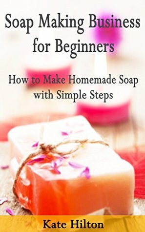 Soap Making Business for Beginners: How to Make Homemade Soap with Simple Steps by Kate Hilton, Soap making business