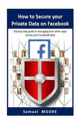 How to Secure your Private Data on Facebook: Step by step guide to managing how other apps access your Facebook data (2018 Revision) by Samuel Moore