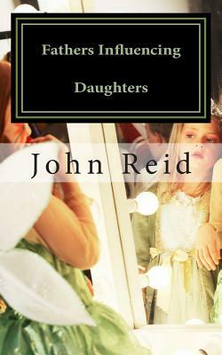 Fathers Influencing Daughters: How to help guide your daughter to become a strong, confident young woman by John Reid