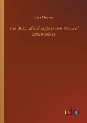 The Busy Life of Eighty-Five Years of Ezra Meeker by Ezra Meeker