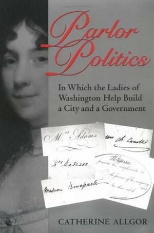 Parlor Politics: In Which the Ladies of Washington Help Build a City and a Government by Catherine Allgor