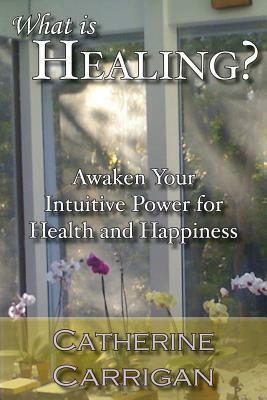 What Is Healing? Awaken Your Intuitive Power for Health and Happiness by Catherine Carrigan