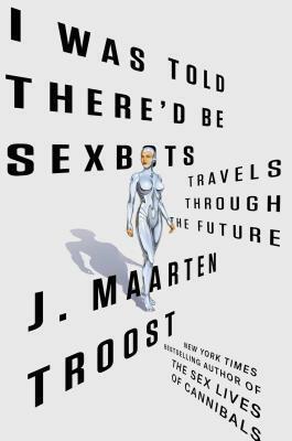 I Was Told There'd Be Sexbots: Travels through the Future by J. Maarten Troost
