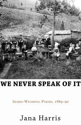 We Never Speak of It: Idaho-Wyoming Poems, 1889-90 by Jana Harris