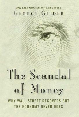 The Scandal of Money: Why Wall Street Recovers But the Economy Never Does by George Gilder