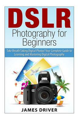 DSLR Photography for Beginners: Take Breath Taking Digital Photos! Your Complete Guide to Learning and Mastering Digital Photography by James Alan Driver