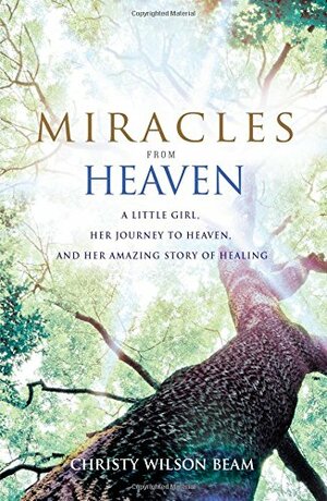 Miracles from Heaven: A Little Girl, Her Journey to Heaven, and Her Amazing Story of Healing by Christy Wilson Beam