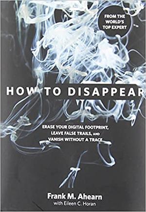 How to Disappear: Erase your Digital Footprint, Leave False Trails, and Vanish without A Trace by Eileen C. Horan, Frank M. Ahearn