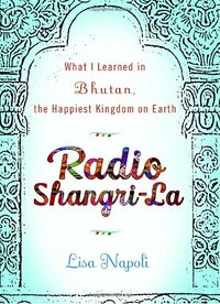 Radio Shangri-La: What I Learned in Bhutan, the Happiest Kingdom on Earth by Lisa Napoli