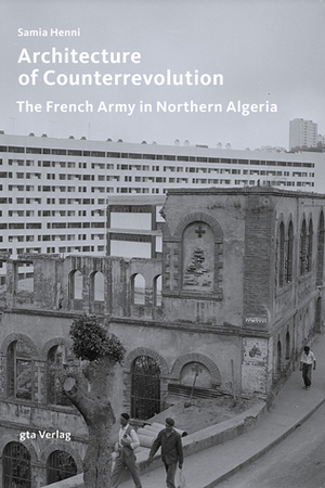 Architecture of Counterrevolution: The French Army in Northern Algeria by Samia Henni