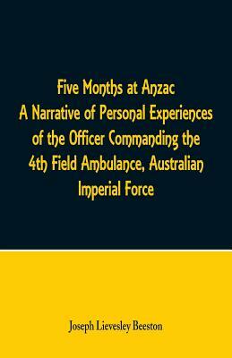 Five Months at Anzac A Narrative of Personal Experiences of the Officer Commanding the 4th Field Ambulance, Australian Imperial Force by Joseph Lievesley Beeston