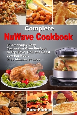 Complete NuWave Cookbook: 50 Amazingly Easy Convection Oven Recipes to Fry, Bake, Grill and Roast Low-Fat Meals in 30 Minutes or Less by Sara Parker