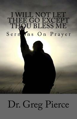 I Will Not Let Thee Go Except Thou Bless Me: Sermons On Prayer by Greg Pierce