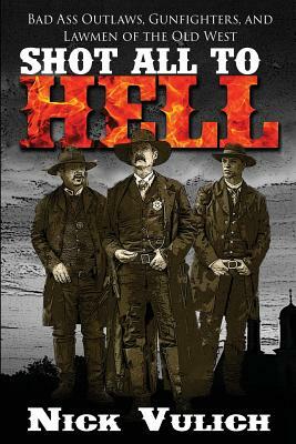 Shot All to Hell: Bad Ass Outlaws, Gunfighters, and Law Men of the Old West by Nick Vulich