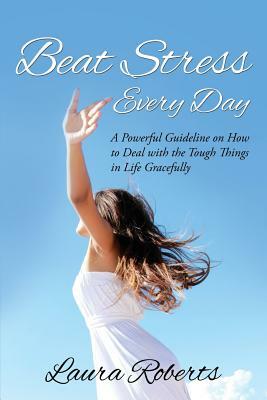 Beat Stress Every Day: A Powerful Guideline on How to Deal with the Tough Things in Life Gracefully by Laura Roberts