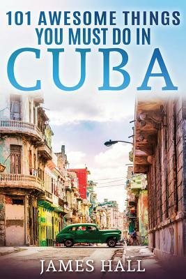 Cuba: 101 Awesome Things You Must Do in Cuba.: Cuba Travel Guide to the Best of Everything: Havana, Salsa Music, Mojitos and by James Hall