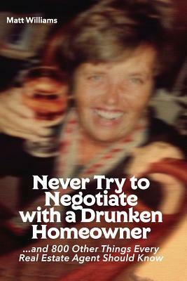 Never Try To Negotiate With A Drunken Homeowner: and 800 Other Things Every Real Estate Agent Should Know by Matt Williams