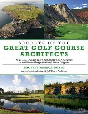 Secrets of the Great Golf Course Architects: The Creation of the Worlda's Greatest Golf Courses in the Words and Images of Historya's Master Designers by American Society of Golf Course Architec, Michael Patrick Shiels
