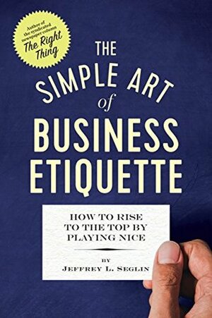 The Simple Art of Business Etiquette: How to Rise to the Top by Playing Nice by Jeffrey L Seglin