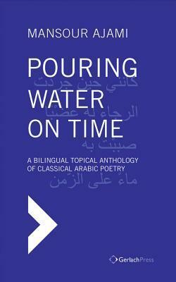 Pouring Water on Time: A Bilingual Topical Anthology of Classical Arabic Poetry by Mansour Ajami, Sadik J. Al-Azm