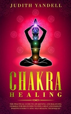 Chakra Healing: The Practical Guide to Awakening and Balancing Chakras for Beginners to Feel Great and Radiate Positive Energy using S by Judith Yandell