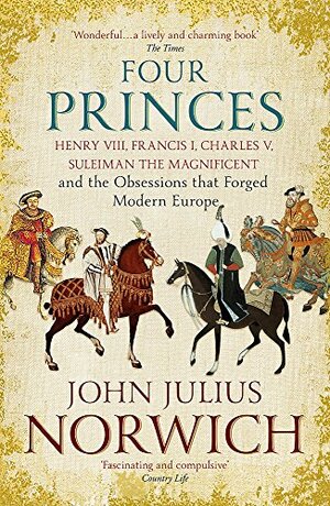 Four Princes: Henry VIII, Francis I, Charles V, Suleiman the Magnificent and the Obsessions that Forged Modern Europe by John Julius Norwich