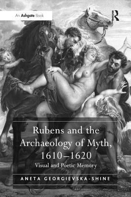 Rubens and the Archaeology of Myth, 1610 1620: Visual and Poetic Memory by Aneta Georgievska-Shine