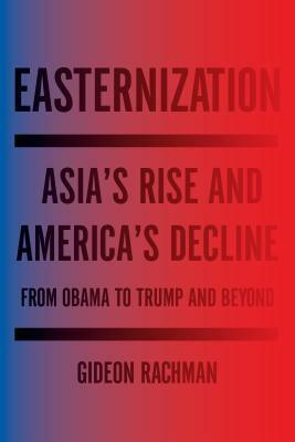 Easternization: Asia's Rise and America's Decline from Obama to Trump and Beyond by Gideon Rachman