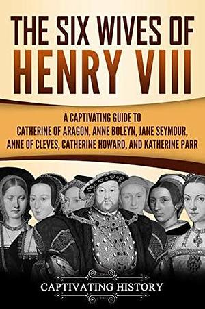 The Six Wives of Henry VIII: A Captivating Guide to Catherine of Aragon, Anne Boleyn, Jane Seymour, Anne of Cleves, Catherine Howard, and Katherine Parr by Captivating History