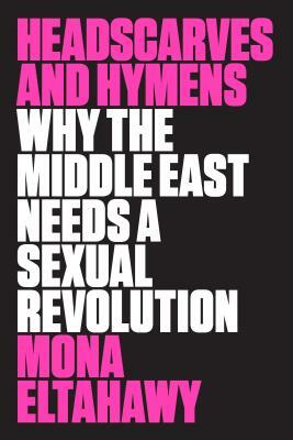 Headscarves and Hymens: Why the Middle East Needs a Sexual Revolution by Mona Eltahawy