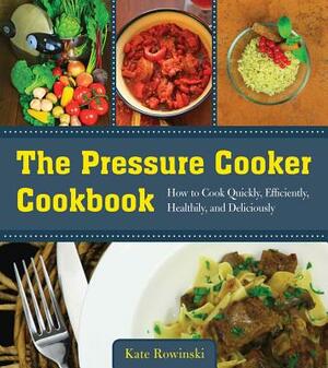 The Pressure Cooker Cookbook: How to Cook Quickly, Efficiently, Healthily, and Deliciously by Kate Rowinski