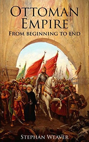 The Ottoman Empire: From Beginning to End (First Balkan War - Gallipoli 1915 - Russo-Turkish War - Crimean War - Battle of Vienna) by Stephan Weaver