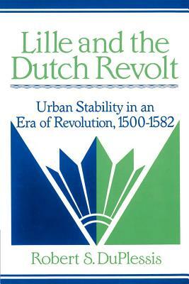 Lille and the Dutch Revolt: Urban Stability in an Era of Revolution, 1500-1582 by Robert S. Duplessis