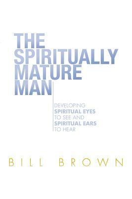 The Spiritually Mature Man: Developing Spiritual Eyes to See and Spiritual Ears to Hear by Bill Brown