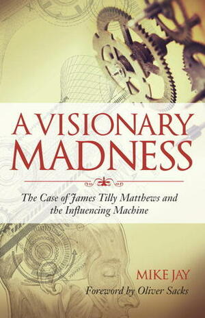 A Visionary Madness: The Case of James Tilly Matthews and the Influencing Machine by Oliver Sacks, Mike Jay