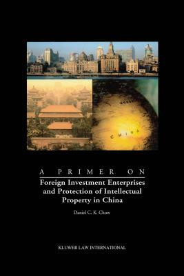 A Primer on Foreign Investment Enterprises and Protection of Intellectual Property in China: Foreign Investment Enterprises and Protection of Intellec by Daniel C. K. Chow