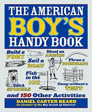 The American Boy's Handy Book: Build a Fort, Sail a Boat, Shoot an Arrow, Throw a Boomerang, Catch Spiders, Fish in the Ice, Camp Without a Tent and 150 Other Activities by Daniel Carter Beard