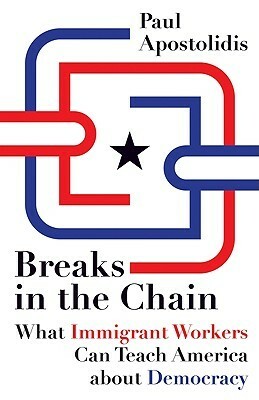 Breaks in the Chain: What Immigrant Workers Can Teach America about Democracy by Paul Apostolidis