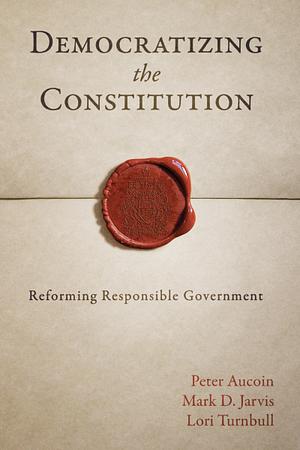 Democratizing the Constitution: Reforming Responsible Government by Lori Turnbull, Peter Aucoin, Mark D. Jarvis