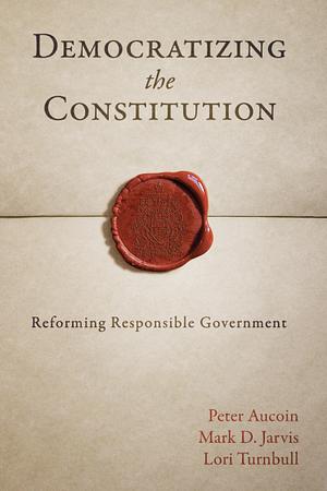 Democratizing the Constitution: Reforming Responsible Government by Mark D. Jarvis, Lori Turnbull, Peter Aucoin