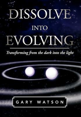 Dissolve Into Evolving: Transforming from the Dark Into the Light by Gary Watson