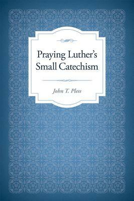 Praying Luther's Small Catechism by John Pless