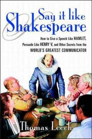 Say It Like Shakespeare: How to Give a Speech Like Hamlet, Persuade Like Henry V, and Other Secrets from the World's Greatest Communicator by Thomas Leech