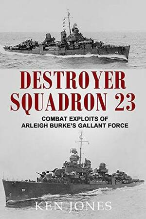 Destroyer Squadron 23: Combat Exploits of Arleigh Burke's Gallant Force by Ken Jones