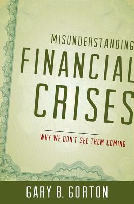 Misunderstanding Financial Crises: Why We Don't See Them Coming by Gary B. Gorton