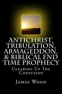 Antichrist, Tribulation, Armageddon, & Biblical End Time Prophecy: Clearing Up The Confusion by James Wood