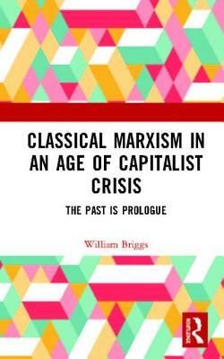 Classical Marxism in an Age of Capitalist Crisis: The Past Is Prologue by William Briggs